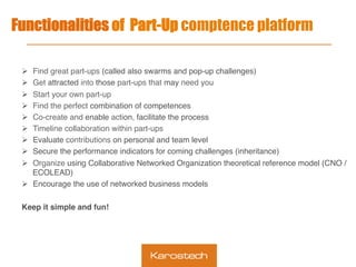 Functionalities of Part-Up comptence platform
Ø  Find great part-ups (called also swarms and pop-up challenges)
Ø  Get attracted into those part-ups that may need you
Ø  Start your own part-up
Ø  Find the perfect combination of competences
Ø  Co-create and enable action, facilitate the process
Ø  Timeline collaboration within part-ups
Ø  Evaluate contributions on personal and team level
Ø  Secure the performance indicators for coming challenges (inheritance)
Ø  Organize using Collaborative Networked Organization theoretical reference model (CNO /
ECOLEAD)
Ø  Encourage the use of networked business models
Keep it simple and fun!
 