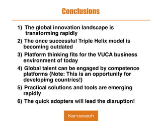 Conclusions
1)  The global innovation landscape is
transforming rapidly
2)  The once successful Triple Helix model is
becoming outdated
3)  Platform thinking ﬁts for the VUCA business
environment of today
4)  Global talent can be engaged by competence
platforms (Note: This is an opportunity for
developimg countries!)
5)  Practical solutions and tools are emerging
rapidly
6)  The quick adopters will lead the disruption!
 