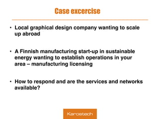 Case excercise
•  Local graphical design company wanting to scale
up abroad
•  A Finnish manufacturing start-up in sustainable
energy wanting to establish operations in your
area – manufacturing licensing
•  How to respond and are the services and networks
available?
 