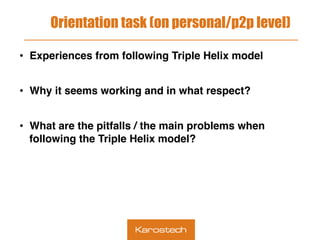 Orientation task (on personal/p2p level)
•  Experiences from following Triple Helix model
•  Why it seems working and in what respect?
•  What are the pitfalls / the main problems when
following the Triple Helix model?
 