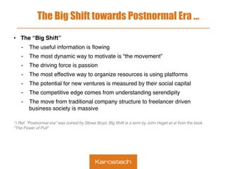 The Big Shift towards Postnormal Era …
•  The “Big Shift”
-  The useful information is ﬂowing
-  The most dynamic way to motivate is “the movement”
-  The driving force is passion
-  The most effective way to organize resources is using platforms
-  The potential for new ventures is measured by their social capital
-  The competitive edge comes from understanding serendipity
-  The move from traditional company structure to freelancer driven
business society is massive
 
*) Ref: “Postnormal era” was coined by Stowe Boyd, Big Shift is a term by John Hagel et al from the book
“The Power of Pull”
 