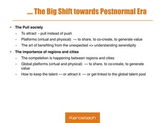 …. The Big Shift towards Postnormal Era
•  The Pull society
-  To attract - pull instead of push
-  Platforms (virtual and physical) --- to share, to co-create, to generate value
-  The art of beneﬁting from the unexpected => understanding serendipity
•  The importance of regions and cities
-  The competetion is happening between regions and cities
-  Global platforms (virtual and physical) --- to share, to co-create, to generate
value
-  How to keep the talent --- or attract it --- or get linked to the global talent pool
 