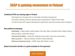 3GSP is gaining momentum in Finland
 
Traditional STPs are loosing edge in Finland
Technopolis Ltd focusing only on real estate and facility management
Innovation activities moved to separate public organizations in eight Finnish cities
In Lahti the local STP, regional development organization and new business center mergered
New platforms emerging
Coworking -> maker spaces, hacker spaces, Fab-Labs, Open Innovation House, Design Factory,
Start-up Sauna, Urban Mill, Vertical
Community building -> Aalto ES, Hobbyist communities, Lead user communities….
Start up scene -> Summer Schools, SLUSH, Protomo/Demola
Effectual entrepreneurship -> 3GSP, Urban Mill, Malski in Lahti
Espoo Innovation Garden is a great example for this approach
 