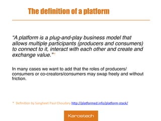 The definition of a platform
“A platform is a plug-and-play business model that
allows multiple participants (producers and consumers)
to connect to it, interact with each other and create and
exchange value.”*
In many cases we want to add that the roles of producers/
consumers or co-creators/consumers may swap freely and without
friction.
 
	
	
	
	
		
*		Deﬁni.on	by	Sangheet	Paul	Choudary	h9p://pla=ormed.info/pla=orm-stack/		
 