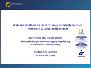 Wybrane działania na rzecz rozwoju przedsiębiorczości  i innowacji w ujęciu regionalnym  Konferencja otwierająca projekt  Pomorska Platforma Innowacyjnej Współpracy Akademicko - Przemysłowej Politechnika Gdańska  19 kwietnia 2010 r. 