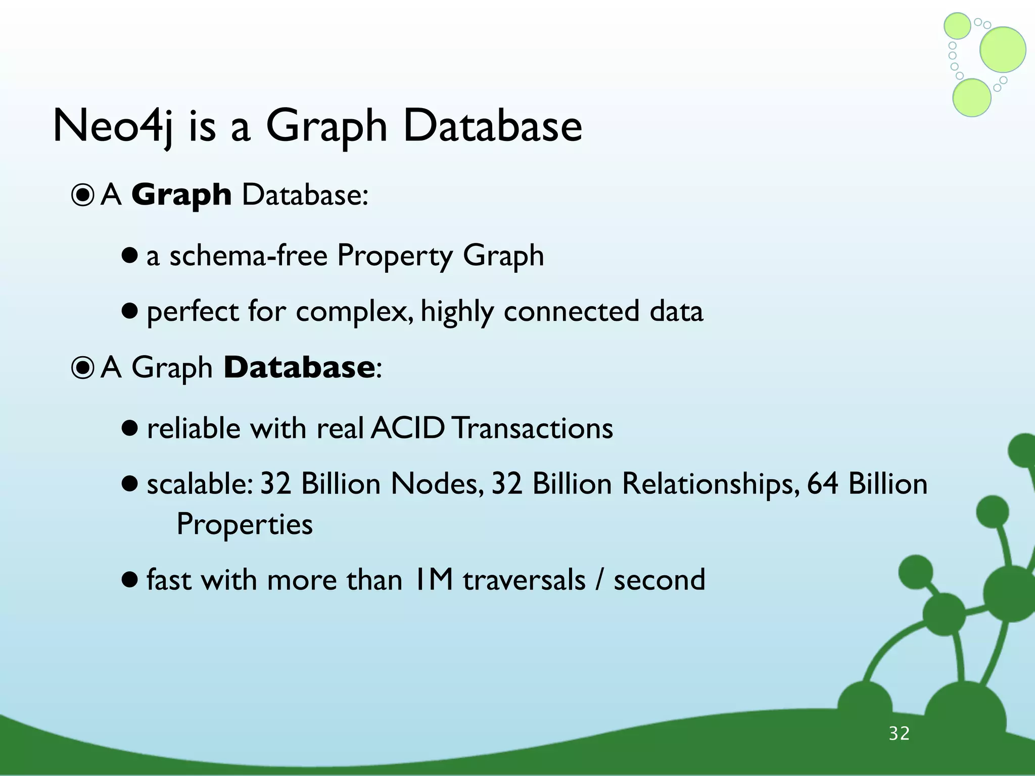 Neo4j is a Graph Database ๏ A Graph Database: • a schema-free Property Graph • perfect for complex, highly connected data ๏ A Graph Database: • reliable with real ACID Transactions • scalable: 32 Billion Nodes, 32 Billion Relationships, 64 Billion Properties • fast with more than 1M traversals / second 32 