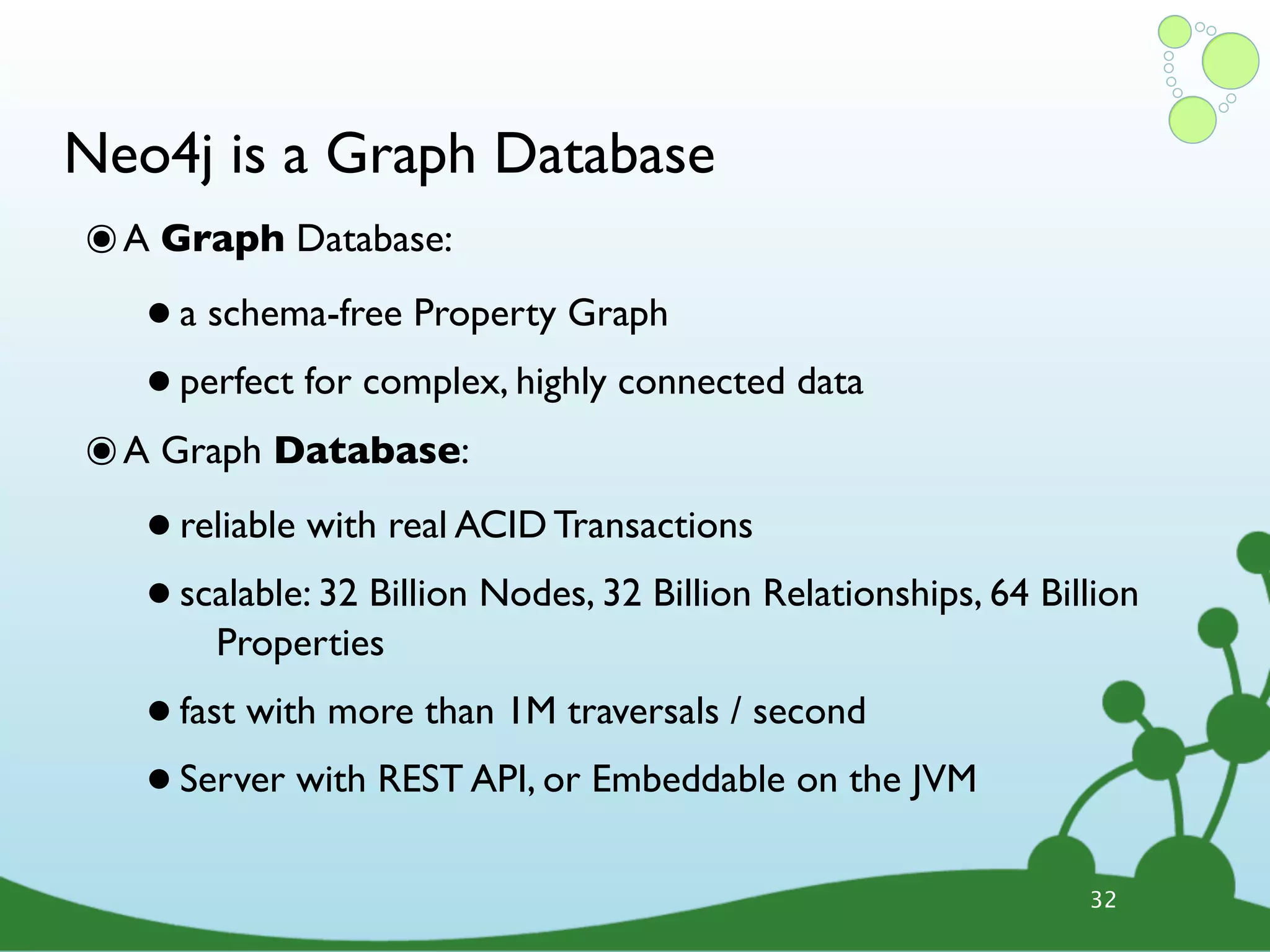 Neo4j is a Graph Database ๏ A Graph Database: • a schema-free Property Graph • perfect for complex, highly connected data ๏ A Graph Database: • reliable with real ACID Transactions • scalable: 32 Billion Nodes, 32 Billion Relationships, 64 Billion Properties • fast with more than 1M traversals / second • Server with REST API, or Embeddable on the JVM 32 