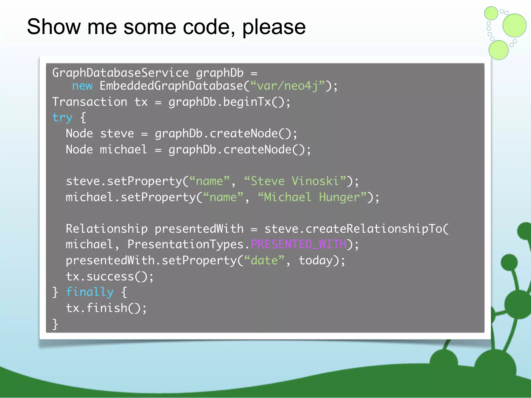 Show me some code, please GraphDatabaseService graphDb = new EmbeddedGraphDatabase(“var/neo4j”); Transaction tx = graphDb.beginTx(); try { Node steve = graphDb.createNode(); Node michael = graphDb.createNode(); steve.setProperty(“name”, “Steve Vinoski”); michael.setProperty(“name”, “Michael Hunger”); Relationship presentedWith = steve.createRelationshipTo( michael, PresentationTypes.PRESENTED_WITH); presentedWith.setProperty(“date”, today); tx.success(); } finally { tx.finish(); } 