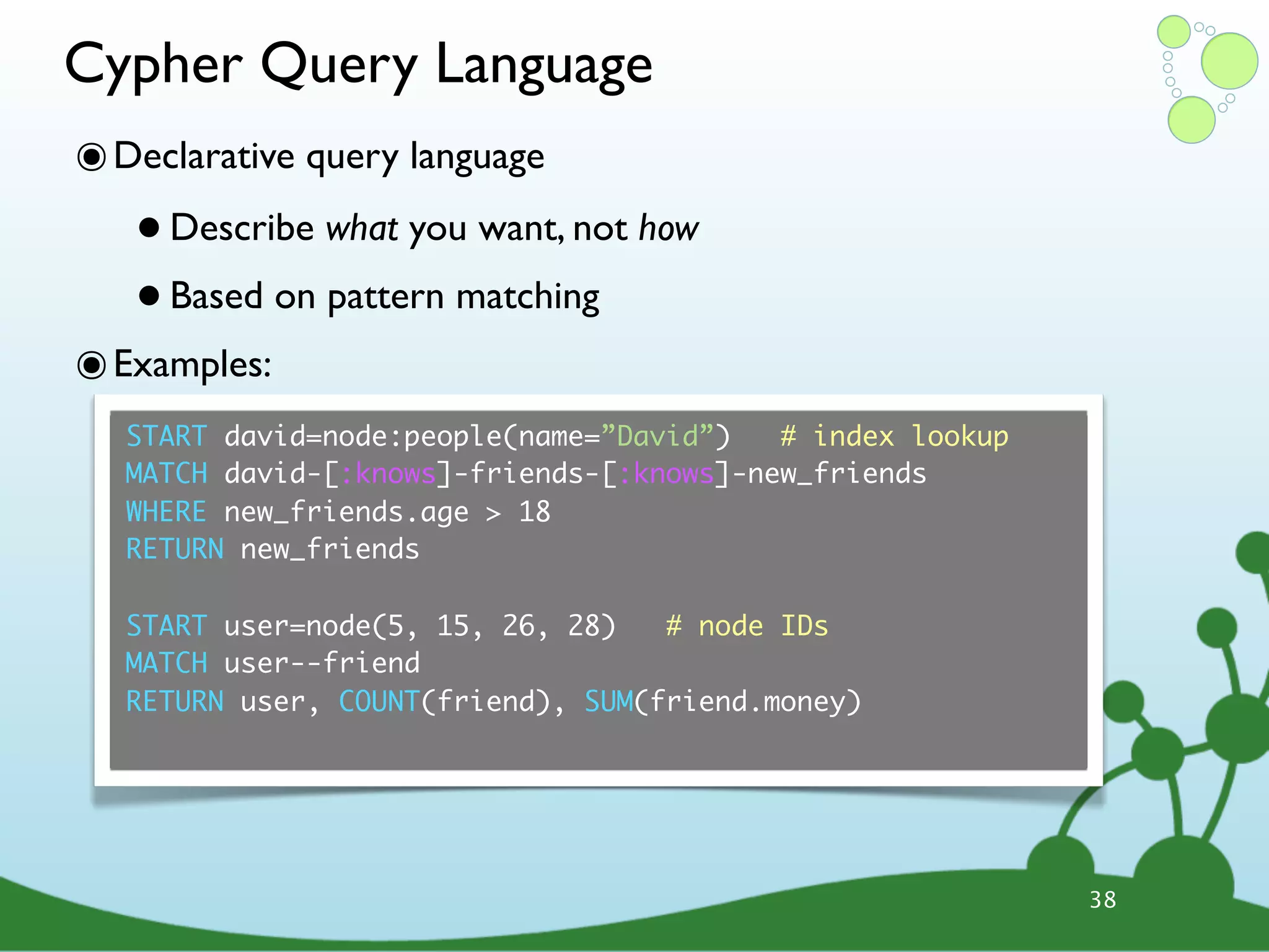 Cypher Query Language ๏ Declarative query language • Describe what you want, not how • Based on pattern matching ๏ Examples: START david=node:people(name=”David”) # index lookup MATCH david-[:knows]-friends-[:knows]-new_friends WHERE new_friends.age > 18 RETURN new_friends START user=node(5, 15, 26, 28) # node IDs MATCH user--friend RETURN user, COUNT(friend), SUM(friend.money) 38 