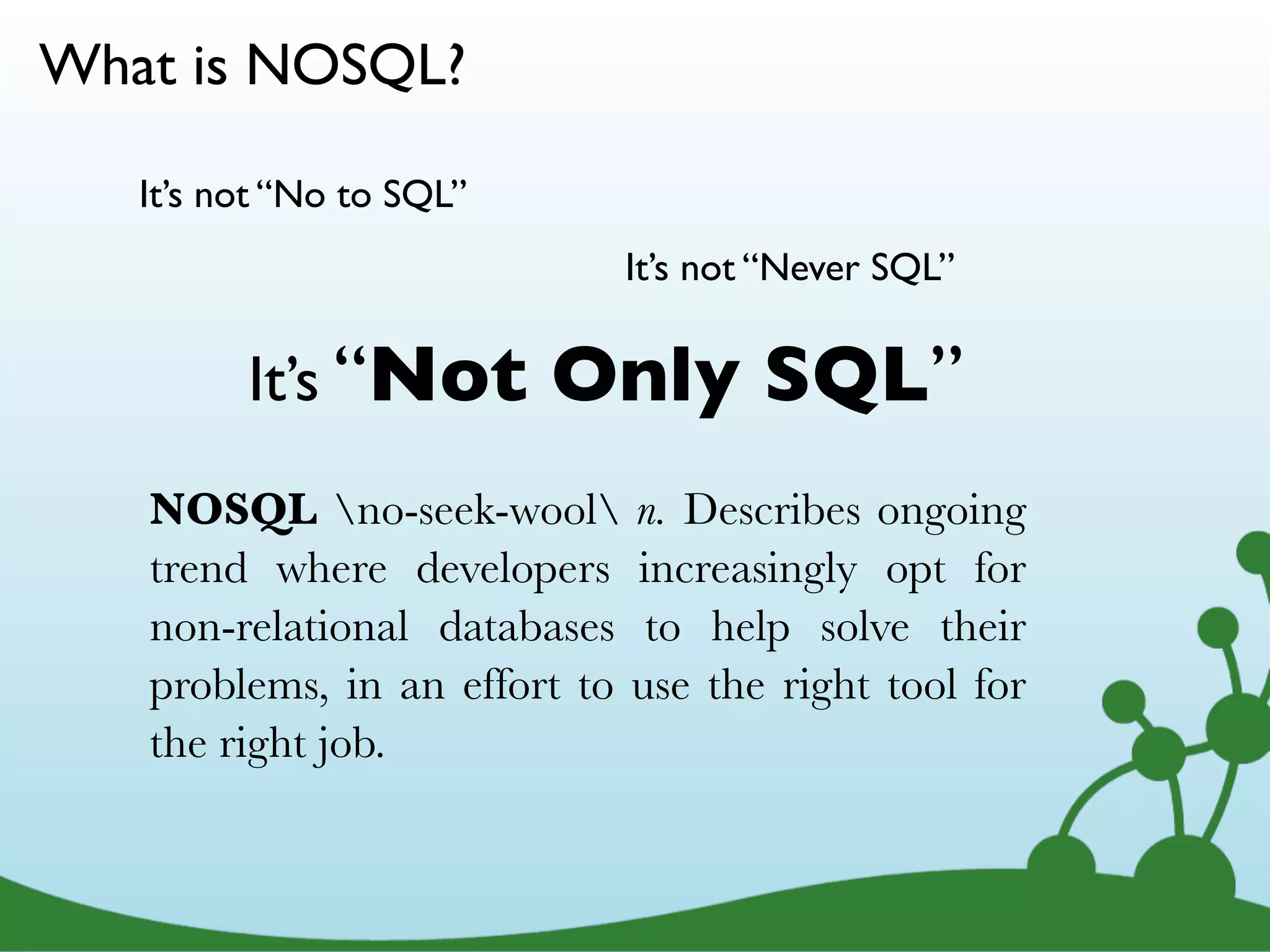 What is NOSQL? It’s not “No to SQL” It’s not “Never SQL” It’s “Not Only SQL” NOSQL no-seek-wool n. Describes ongoing trend where developers increasingly opt for non-relational databases to help solve their problems, in an effort to use the right tool for the right job. 6 