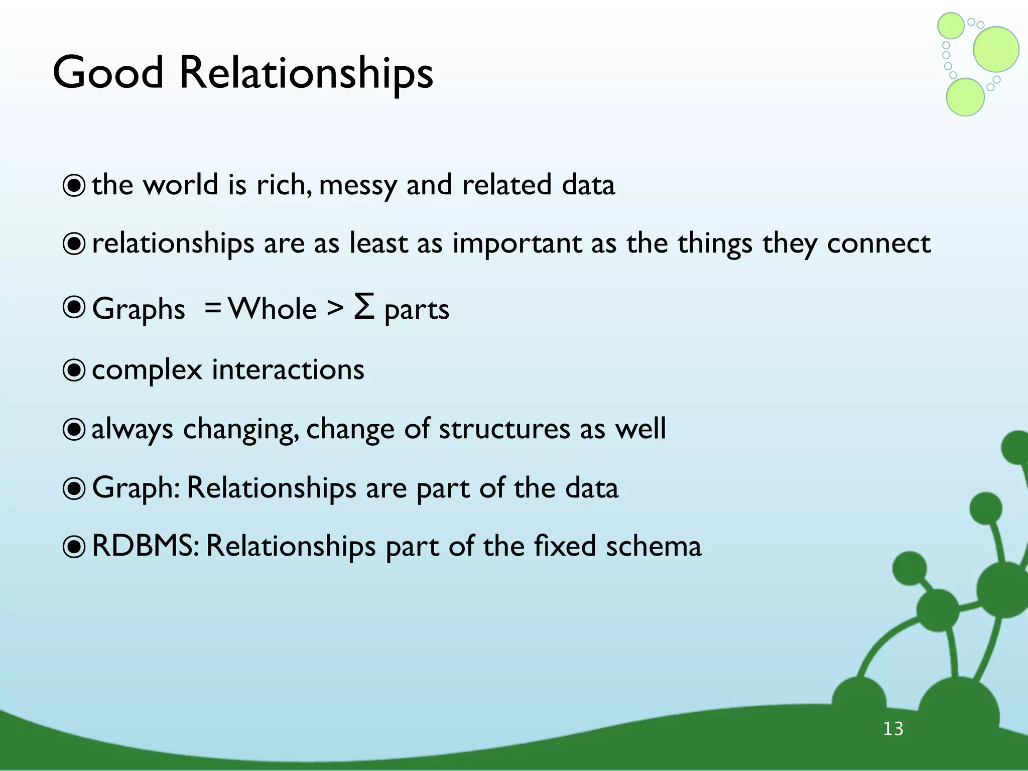 Good Relationships ๏ the world is rich, messy and related data ๏ relationships are as least as important as the things they connect ๏ Graphs = Whole > Σ parts ๏ complex interactions ๏ always changing, change of structures as well ๏ Graph: Relationships are part of the data ๏ RDBMS: Relationships part of the ﬁxed schema 13 