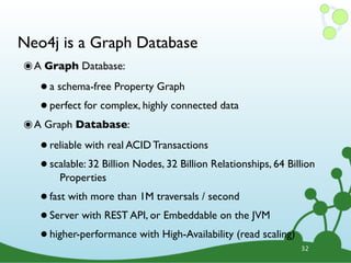Neo4j is a Graph Database
๏ A Graph Database:
   • a schema-free Property Graph
   • perfect for complex, highly connected data
๏ A Graph Database:
   • reliable with real ACID Transactions
   • scalable: 32 Billion Nodes, 32 Billion Relationships, 64 Billion
        Properties

   • fast with more than 1M traversals / second
   • Server with REST API, or Embeddable on the JVM
   • higher-performance with High-Availability (read scaling)    32
 