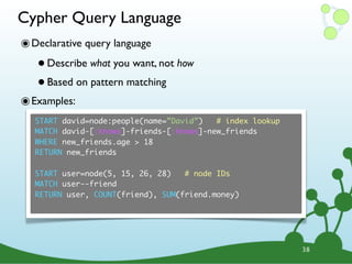 Cypher Query Language
๏ Declarative query language
   • Describe what you want, not how
   • Based on pattern matching
๏ Examples:
   START david=node:people(name=”David”)   # index lookup
   MATCH david-[:knows]-friends-[:knows]-new_friends
   WHERE new_friends.age > 18
   RETURN new_friends

   START user=node(5, 15, 26, 28)   # node IDs
   MATCH user--friend
   RETURN user, COUNT(friend), SUM(friend.money)




                                                            38
 