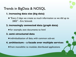 Trends in BigData & NOSQL
 1. increasing data size (big data)

  • “Every 2 -days we create as much information as we did up to
      2003” Eric Schmidt
 2. increasingly connected data (graph data)

  • for example, text documents to html
 3. semi-structured data

  • individualization of data, with common sub-set
 4. architecture - a facade over multiple services

  • from monolithic to modular, distributed applications
                                                            9
 