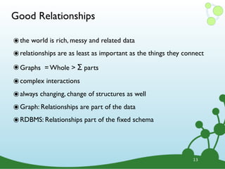 Good Relationships

๏ the world is rich, messy and related data
๏ relationships are as least as important as the things they connect
๏ Graphs = Whole > Σ parts
๏ complex interactions
๏ always changing, change of structures as well
๏ Graph: Relationships are part of the data
๏ RDBMS: Relationships part of the ﬁxed schema



                                                                13
 