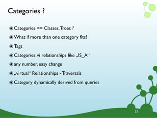 Categories ?

๏ Categories == Classes, Trees ?
๏ What if more than one category ﬁts?
๏ Tags
๏ Categories vi relationships like „IS_A“
๏ any number, easy change
๏ „virtual“ Relationships - Traversals
๏ Category dynamically derived from queries



                                              15
 