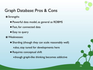 Graph Database: Pros & Cons
๏ Strengths
   • Powerful data model, as general as RDBMS
   • Fast, for connected data
   • Easy to query
๏ Weaknesses:
   • Sharding (though they can scale reasonably well)
      ‣also, stay tuned for developments here
   • Requires conceptual shift
      ‣though graph-like thinking becomes addictive

                                                        26
 