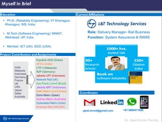 Dr. Ajeet Kumar Pandey
▪ Ph.D. (Reliability Engineering): IIT Kharagpur,
Kharagpur, WB, India.
▪ M.Tech (Software Engineering): MNNIT,
Allahabad, UP, India.
▪ Member: IET (UK), IEEE (USA)
Education
Myself in Brief
Current Affiliations
Coordinates
Project Contribution and Assignments
ajeet.mnnit@gmail.com +91 8886411889
Role: Delivery Manager- Rail Business
Function: System Assurance & RAMS
India
Malaysia
Indonesia
Germany
France
UK
USA
Japan
Qatar
Australia
Expolink 2020 (Dubai)
DFCC (India)
LTR 3 (Malaysia)
R2P (Germany)
Jakarta LRT (Indonesia)
Network Rail (UK)
Sao Paulo Line-6 (Brazil)
Jakarta MRT (Indonesia)
Delhi Metro Line-8 (India)
Doha Metro (Qatar)
Sydney Metro (Australia)
Hyderabad Metro (India)
Invensys Rail (UK/USA)
 
