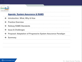 Dr. Ajeet Kumar Pandey
Agenda: System Assurance & RAMS
➔ Introduction: What, Why & How
➔ Practice Overview
➔ Railway RAMS Standards
➔ Issue & Challenges
➔ Proposal: Adaptation of Progressive System Assurance Paradigm
➔ Summary
 