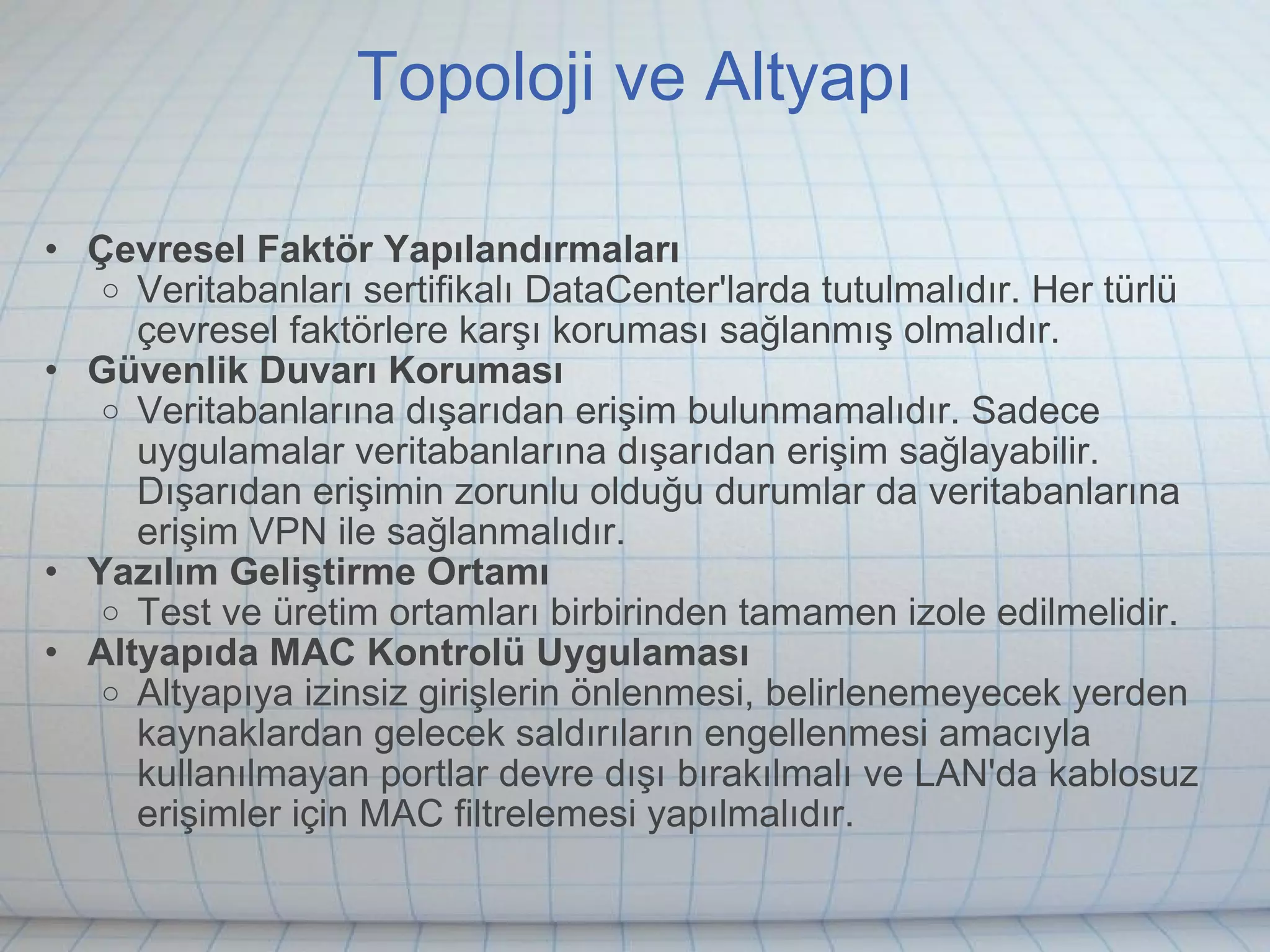 Topoloji ve Altyapı Çevresel Faktör Yapılandırmaları Veritabanları sertifikalı DataCenter'larda tutulmalıdır. Her türlü çevresel faktörlere karşı koruması sağlanmış olmalıdır. Güvenlik Duvarı Koruması Veritabanlarına dışarıdan erişim bulunmamalıdır. Sadece uygulamalar veritabanlarına dışarıdan erişim sağlayabilir. Dışarıdan erişimin zorunlu olduğu durumlar da veritabanlarına erişim VPN ile sağlanmalıdır.   Yazılım Geliştirme Ortamı Test ve üretim ortamları birbirinden tamamen izole edilmelidir. Altyapıda MAC Kontrolü Uygulaması Altyapıya izinsiz girişlerin önlenmesi, belirlenemeyecek yerden kaynaklardan gelecek saldırıların engellenmesi amacıyla kullanılmayan portlar devre dışı bırakılmalı ve LAN'da kablosuz erişimler için MAC filtrelemesi yapılmalıdır. 