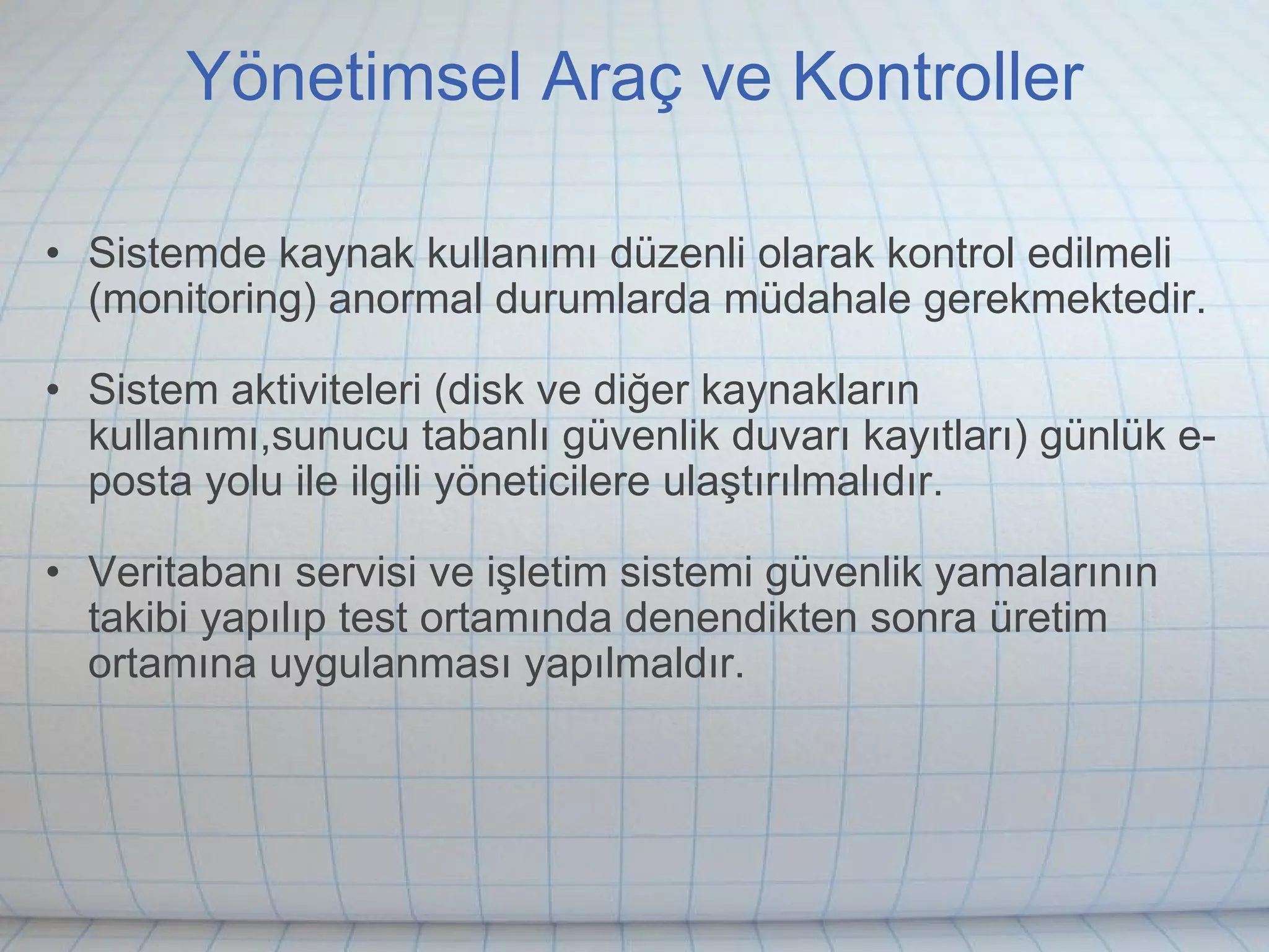 Yönetimsel Araç ve Kontroller Sistemde kaynak kullanımı düzenli olarak kontrol edilmeli (monitoring) anormal durumlarda müdahale gerekmektedir. Sistem aktiviteleri (disk ve diğer kaynakların kullanımı,sunucu tabanlı güvenlik duvarı kayıtları) günlük e-posta yolu ile ilgili yöneticilere ulaştırılmalıdır.  Veritabanı servisi ve işletim sistemi güvenlik yamalarının takibi yapılıp test ortamında denendikten sonra üretim ortamına uygulanması yapılmaldır.  