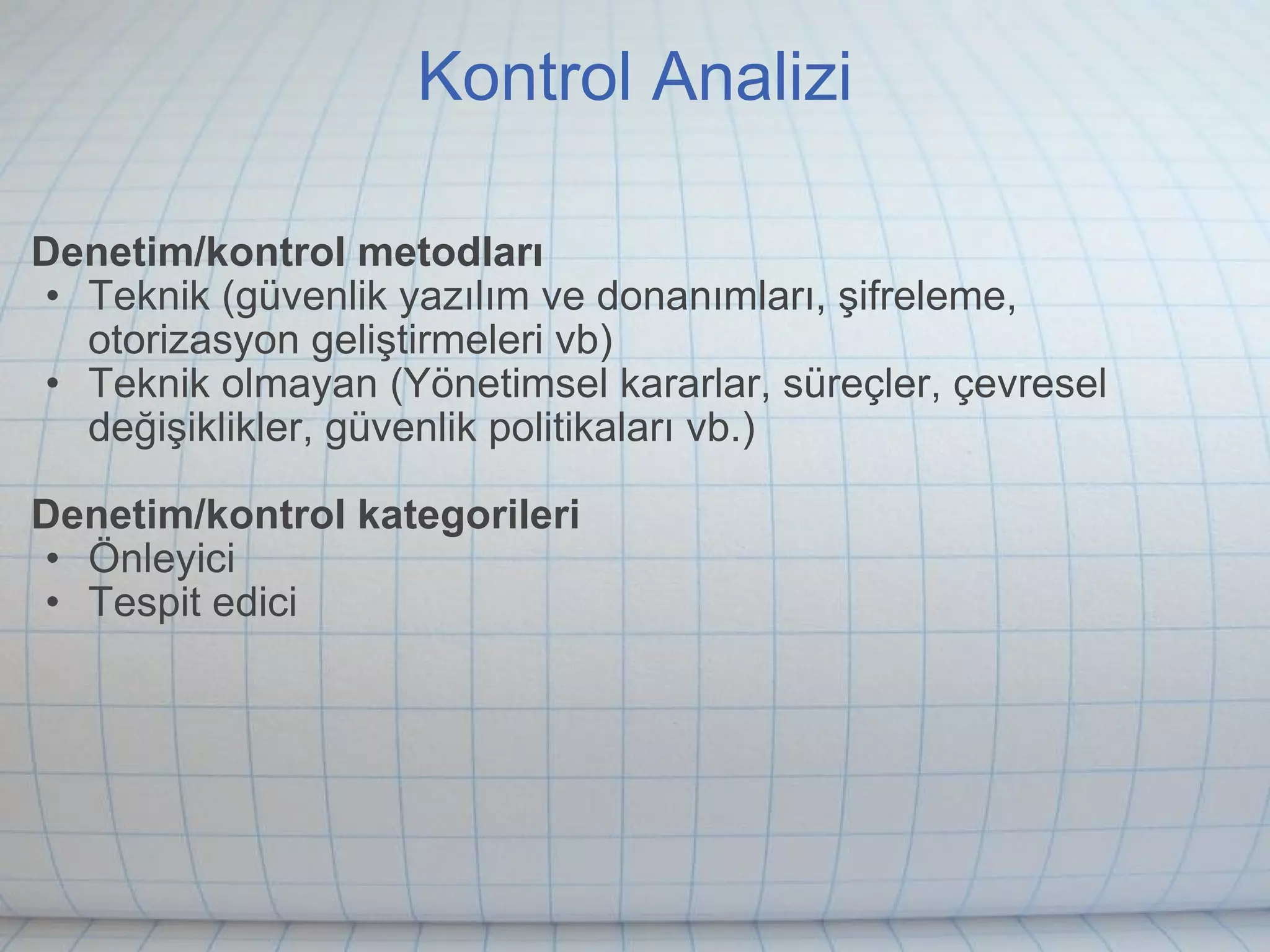 Kontrol Analizi Denetim/kontrol metodları Teknik (güvenlik yazılım ve donanımları, şifreleme, otorizasyon geliştirmeleri vb) Teknik olmayan (Yönetimsel kararlar, süreçler, çevresel değişiklikler, güvenlik politikaları vb.) Denetim/kontrol kategorileri Önleyici Tespit edici 