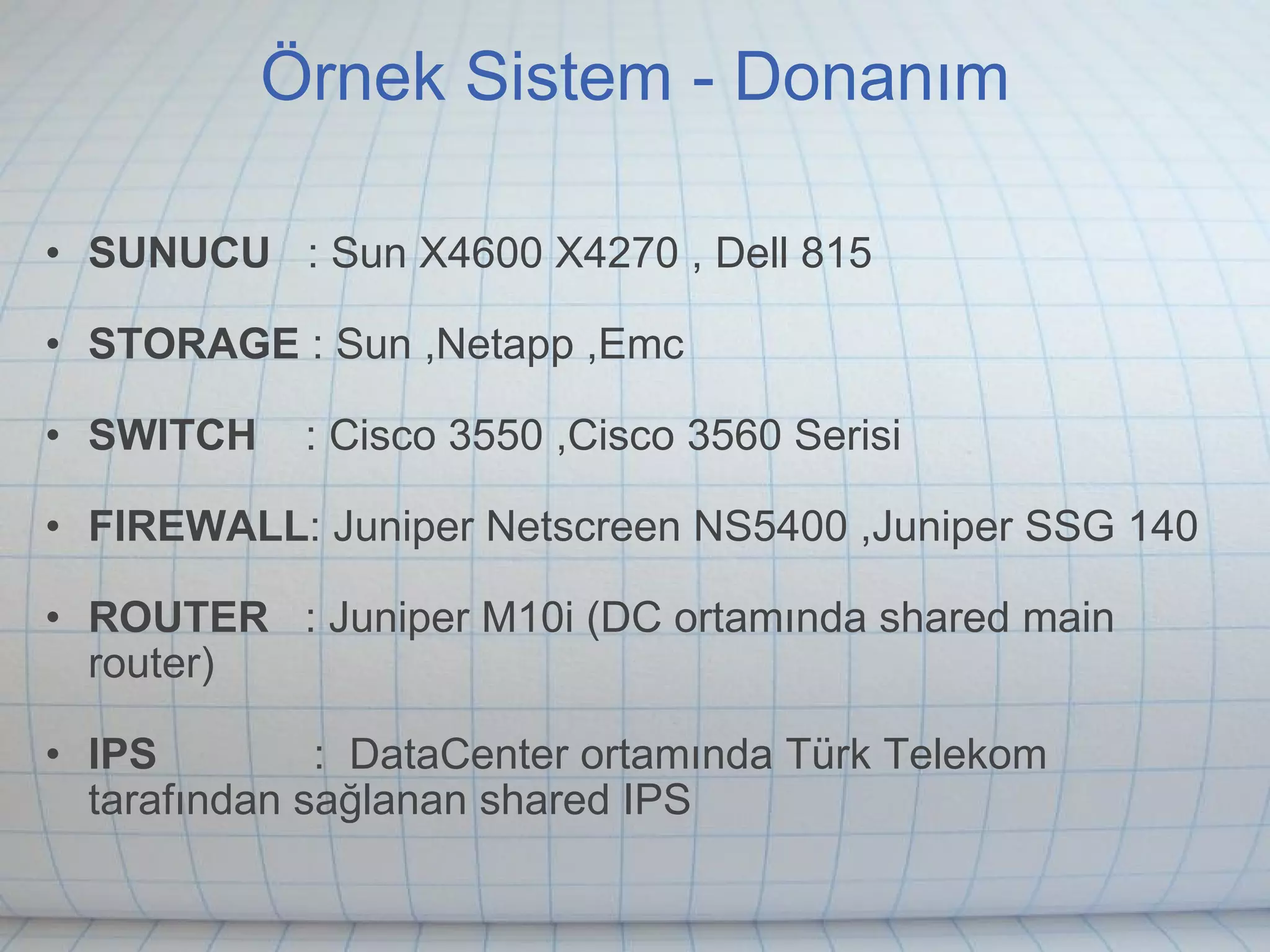 Örnek Sistem - Donanım SUNUCU    : Sun X4600 X4270 , Dell 815 STORAGE  : Sun ,Netapp ,Emc  SWITCH     : Cisco 3550 ,Cisco 3560 Serisi FIREWALL : Juniper Netscreen NS5400 ,Juniper SSG 140 ROUTER    : Juniper M10i (DC ortamında shared main router) IPS              :  DataCenter ortamında Türk Telekom tarafından sağlanan shared IPS 