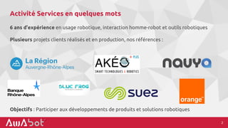 Activité Services en quelques mots
6 ans d’expérience en usage robotique, interaction homme-robot et outils robotiques
Plusieurs projets clients réalisés et en production, nos références :
2
Objectifs : Participer aux développements de produits et solutions robotiques