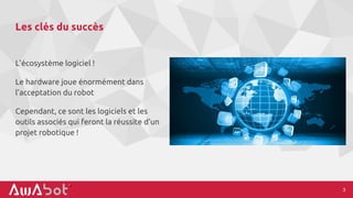 Les clés du succès
L’écosystème logiciel !
Le hardware joue énormément dans
l’acceptation du robot
Cependant, ce sont les logiciels et les
outils associés qui feront la réussite d’un
projet robotique !
3