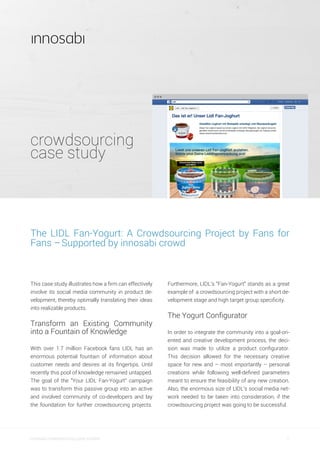 crowdsourcing
case study
1innosabi crowdsourcing case studies
Furthermore, LIDL’s “Fan-Yogurt” stands as a great
example of a crowdsourcing project with a short de-
velopment stage and high target group specificity.
The Yogurt Configurator
In order to integrate the community into a goal-ori-
ented and creative development process, the deci-
sion was made to utilize a product configurator.
This decision allowed for the necessary creative
space for new and – most importantly – personal
creations while following well-defined parameters
meant to ensure the feasibility of any new creation.
Also, the enormous size of LIDL’s social media net-
work needed to be taken into consideration, if the
crowdsourcing project was going to be successful.
The LIDL Fan-Yogurt: A Crowdsourcing Project by Fans for
Fans –Supported by innosabi crowd
This case study illustrates how a firm can effectively
involve its social media community in product de-
velopment, thereby optimally translating their ideas
into realizable products.
Transform an Existing Community
into a Fountain of Knowledge
With over 1.7 million Facebook fans LIDL has an
enormous potential fountain of information about
customer needs and desires at its fingertips. Until
recently this pool of knowledge remained untapped.
The goal of the “Your LIDL Fan-Yogurt” campaign
was to transform this passive group into an active
and involved community of co-developers and lay
the foundation for further crowdsourcing projects.
 