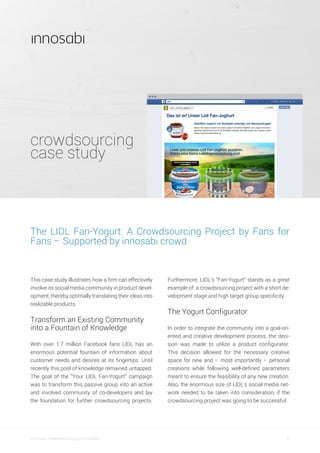 crowdsourcing
case study
1innosabi crowdsourcing case studies
Furthermore, LIDL’s “Fan-Yogurt” stands as a great
example of a crowdsourcing project with a short de-
velopment stage and high target group specificity.
The Yogurt Configurator
In order to integrate the community into a goal-ori-
ented and creative development process, the deci-
sion was made to utilize a product configurator.
This decision allowed for the necessary creative
space for new and – most importantly – personal
creations while following well-defined parameters
meant to ensure the feasibility of any new creation.
Also, the enormous size of LIDL’s social media net-
work needed to be taken into consideration, if the
crowdsourcing project was going to be successful.
The LIDL Fan-Yogurt: A Crowdsourcing Project by Fans for
Fans – Supported by innosabi crowd
This case study illustrates how a firm can effectively
involve its social media community in product devel-
opment, thereby optimally translating their ideas into
realizable products.
Transform an Existing Community
into a Fountain of Knowledge
With over 1.7 million Facebook fans LIDL has an
enormous potential fountain of information about
customer needs and desires at its fingertips. Until
recently this pool of knowledge remained untapped.
The goal of the “Your LIDL Fan-Yogurt” campaign
was to transform this passive group into an active
and involved community of co-developers and lay
the foundation for further crowdsourcing projects.
 