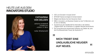 INNOVATORSSTUDIO
HEUTE LIVE AUS DEM
l CEO und Gründerin innosabi GmbH
l BITKOM Präsidiumsmitglied & Schatzmeisterin
l Mitglied des Beirats Süd der Deutschen Bank
l MBA in Innovation und Business Creation an der TU München und
an der UC Berkeley
l Auszeichnung der Gesellschaft für Informatik in der Initiative
„Digitale Köpfe“ als Vordenkerin im digitalen Wandel Deutschlands
l Die Computerwoche bezeichnete Catharina van Delden als „eine
der 50 einflussreichsten Frauen der deutschen IT“
MICH TREIBT EINE
UNGLAUBLICHE NEUGIER
AUF NEUES.
„
“
CATHARINA
VAN DELDEN
catharina.vandelden@
innosabi.com
+49 89 41 41 80–0
twitter: @CatharinaVD
 