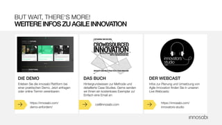 BUT WAIT, THERE‘S MORE!
WEITEREINFOSZUAGILEINNOVATION
e e e https://innosabi.com/
innovators-studio
Infos zur Planung und Umsetzung von
Agile Innovation finden Sie in unseren
Live Webcasts:
DER WEBCAST
https://innosabi.com/
demo-anfordern/
Erleben Sie die innosabi Plattform bei
einer praktischen Demo. Jetzt anfragen
oder online Termin vereinbaren:
DIE DEMO
csi@innosabi.com
Hintergrundwissen zur Methode und
detaillierte Case Studies. Gerne senden
wir Ihnen ein kostenloses Exemplar zu!
Einfach eine Email an:
DAS BUCH
 