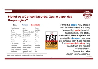 17
Pioneiros x Consolidadores: Qual o papel das
Corporações?
Firms that create new product
and service markets are rarely
the ones that scale them into
mass markets. The skills,
mind-sets, and competencies
needed for discovery not only
are different from those needed
for commercialization; they
conflict with the needed
characteristics.
Costas Markides
London Business School
Setor Pioneiro Consolidador
 