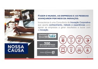 CAUSA
NOSSA
Innoscience é uma Consultoria de Inovação Corporativa
que aporta conhecimento, método e experiências para
apoiar as empresas a gerar resultados e lucrar com
a inovação.
Fazer o mundo, as empresas e as pessoas
avançarem por meio da inovação.
3
 
