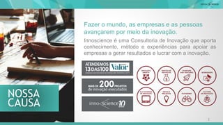 CAUSA
NOSSA
Innoscience é uma Consultoria de Inovação que aporta
conhecimento, método e experiências para apoiar as
empresas a gerar resultados e lucrar com a inovação.
Fazer o mundo, as empresas e as pessoas
avançarem por meio da inovação.
2
 