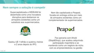 Nem sempre a solução é competir
CONEITO
Supercapitalizada a WEBVAN foi
desenhada como uma inovadora
disruptiva para desbancar os
armazéns existentes como um
substituto aos supermercados.
Nem tão capitalizada a Peapod,
focada em entrega online por meio
de armazéns existentes como um
complementador de supermercados.
Gastou U$ 1 bilhão e quebrou menos
e 2 anos depois do IPO.
Fez parceria com Ahold
(Stop&Shop), que acabou adquirindo
participação majoritária e se
mantendo como um negócio de nicho
com os empreendedores na gestão
Fonte: MIT
 
