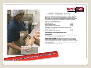 Labor/Analysis Study
The labor management team of a prominent supermarket chain conducted a time motion
efficiency study and concluded that the InnoSealer generated in excess of 50% labor
savings versus using wire ties. Corporate reviewed these results, endorsed the InnoSealer
and implemented it chain wide. Below is a break down on the motion efficiency study:

Twist Tie- time to close a bag: 8.6 seconds
Rotate bag with one wrist turn                                           1   second
Pick up twist tie from table within reach                                1   second
Position twist tie at bag                                                1   second
Secure twist with 4 wrist turns                                          4   seconds
Put aside sealed bag to table within reach                               1   second

INNOSEALER- time to close a bag: 4.15 seconds (half the time of wire tie)
Rotate bag with one wrist turn                                     1 second
Position bag at sealer                                             1 second
Apply tamper-evident closure                                       1 second
Put aside sealed bag to table within reach                         1 second

Additional Benefits of the InnoSealer versus the wire tie:

TAMPER-EVIDENT
Food safety is the number one concern for grocery retailers. As the most reliable tamper
evident and resealable closure on the market, the InnoSealer lets the customers know that
they are the first to open the bag (security of product).

CARPAL TUNNEL SYNDROME Many companies have endorsed the InnoSealer as a
means to eliminate the movements associated with Carpal Tunnel Syndrome (repetitive
strain injury from using a twist tie). This makes for healthier and more productive employees.

ELIMINATES WASTE The mess and waste associated with wire ties, i.e. sweeping the
floor, picking out of the bread slicer and the amount of ties that are just wire with no paper
on them, is eliminated when using the InnoSealer.
 