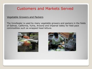 Customers and Markets Served

Vegetable Growers and Packers

The InnoSealer is used by many vegetable growers and packers in the fields
of Salinas, California, Yuma, Arizona and Imperial Valley for field pack
commodities such as wrapped head lettuce.
 