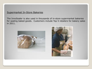 Supermarket In-Store Bakeries

The InnoSealer is also used in thousands of in-store supermarket bakeries
for sealing baked goods. Customers include Top 5 retailers for bakery sales
in 2011.
 