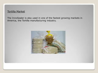 Tortilla Market

The InnoSealer is also used in one of the fastest growing markets in
America, the Tortilla manufacturing industry.
 