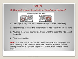 FAQ’s
Q. How do I change the rolls in my InnoSealer Machine?




1. Load tape sticky side up - tape end hangs outside the casing

2. Paper travels through the paper channel into one of the wheel ports

3. Advance the wheel counter clockwise until the paper fits into one of
   the ports

4. Close the machine

Note: The first seal is lost, as the tape must attach to the paper. You
have correctly fitted the new paper and tape roll if on the second
closing you have a tape and paper seal. If not, then retrace above
steps.



                    InnoSeal Handbook                                     17
 