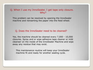 Q. When I use my InnoSealer, I get tape only closure.
                       Why?

 This problem can be resolved by opening the InnoSealer
 machine and reinserting the paper into the feed wheel.




    Q. Does the InnoSealer need to be cleaned?

 Yes, the machine should be cleaned every 7,000 - 10,000
 closures. Spray and or wipe adhesive tape cleaner or mild
 cleanser on the inside of the InnoSealer Machine and wipe
 away any residue that may exist.

    This maintenance routine will keep your InnoSealer
    machine fit and ready for another sealing cycle.
 