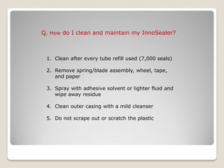 Q. How do I clean and maintain my InnoSealer?



 1. Clean after every tube refill used (7,000 seals)

 2. Remove spring/blade assembly, wheel, tape,
    and paper

 3. Spray with adhesive solvent or lighter fluid and
    wipe away residue

 4. Clean outer casing with a mild cleanser

 5. Do not scrape out or scratch the plastic
 