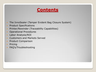 Contents

   The InnoSealer (Tamper Evident Bag Closure System)
   Product Specifications
   Printer/Rewinder (Traceability Capabilities)
   Operational Procedures
   Labor Analysis/ROI
   Customers and Markets Served
   Product Comparison
   Pricing
   FAQ’s/Troubleshooting
 