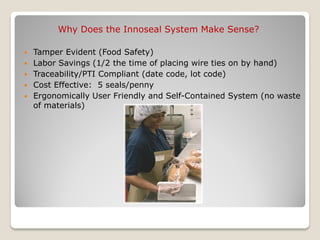 Why Does the Innoseal System Make Sense?

   Tamper Evident (Food Safety)
   Labor Savings (1/2 the time of placing wire ties on by hand)
   Traceability/PTI Compliant (date code, lot code)
   Cost Effective: 5 seals/penny
   Ergonomically User Friendly and Self-Contained System (no waste
    of materials)
 