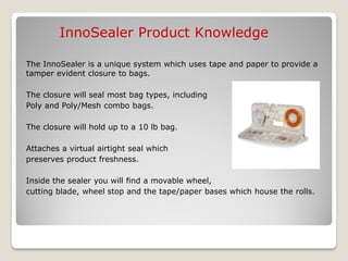 InnoSealer Product Knowledge

The InnoSealer is a unique system which uses tape and paper to provide a
tamper evident closure to bags.

The closure will seal most bag types, including
Poly and Poly/Mesh combo bags.

The closure will hold up to a 10 lb bag.

Attaches a virtual airtight seal which
preserves product freshness.

Inside the sealer you will find a movable wheel,
cutting blade, wheel stop and the tape/paper bases which house the rolls.
 