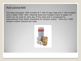 Multi-Colored Refill

This tape and paper refill consists of 7 rolls of clear tape and 7 rolls of paper
and is called ‘Multi’ refill, meaning there are multiple colors of paper (7)
which can be used for each day of the week and is recognized by
International Food Safety Standards for product coding. There are 7,000
tamper evident closures per tube.
 