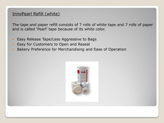 InnoPearl Refill (white)

The tape and paper refill consists of 7 rolls of white tape and 7 rolls of paper
and is called ‘Pearl’ tape because of its white color.

 Easy Release Tape/Less Aggressive to Bags
 Easy for Customers to Open and Reseal
 Bakery Preference for Merchandising and Ease of Operation
 