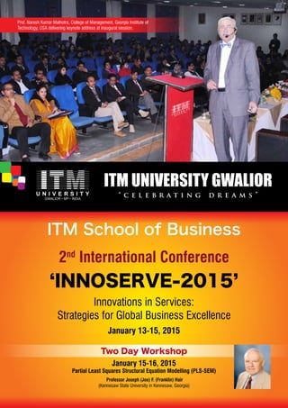 Prof. Naresh Kumar Malhotra, College of Management, Georgia Institute of 
Technology, USA delivering keynote address at inaugural session. 
ITM School of Business 
2nd International Conference 
‘INNOSERVE-2015’ 
Innovations in Services: 
Strategies for Global Business Excellence 
January 13-15, 2015 
Two Day Workshop 
January 15-16, 2015 
Partial Least Squares Structural Equation Modelling (PLS-SEM) 
Professor Joseph (Joe) F. (Franklin) Hair 
(Kennesaw State University in Kennesaw, Georgia) 
 